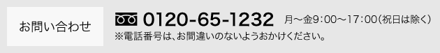 お問い合わせ 0120-65-1232 月～金 9:00～17:00（祝日は除く）※電話番号は、お間違いのないようおかけください。