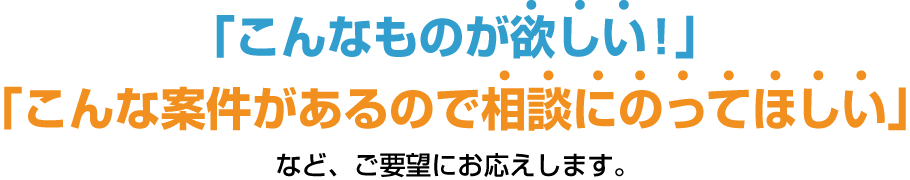 「こんなものが欲しい!」「こんな案件があるので相談にのってほしい」など、ご要望にお応えします。
